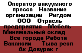 Оператор вакуумного пресса › Название организации ­ Ригдом, ООО › Отрасль предприятия ­ Мебель › Минимальный оклад ­ 1 - Все города Работа » Вакансии   . Тыва респ.,Ак-Довурак г.